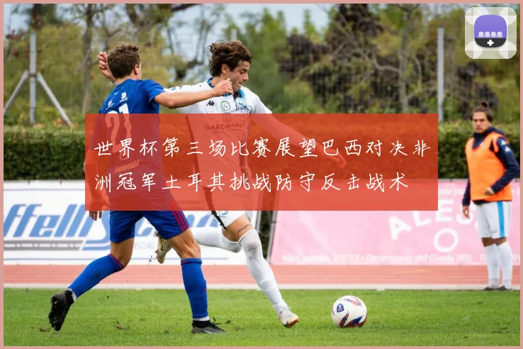 世界杯第三场比赛展望巴西对决非洲冠军土耳其挑战防守反击战术