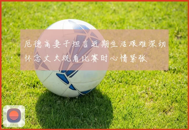 厄德高妻子坦言近期生活艰难深切怀念丈夫观看比赛时心情紧张
